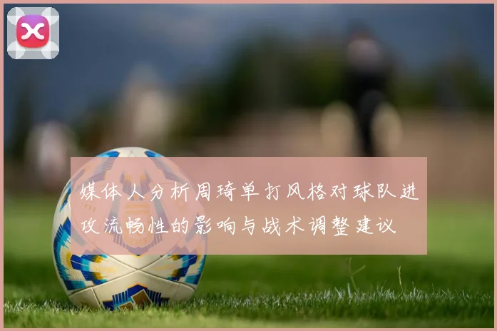 媒体人分析周琦单打风格对球队进攻流畅性的影响与战术调整建议