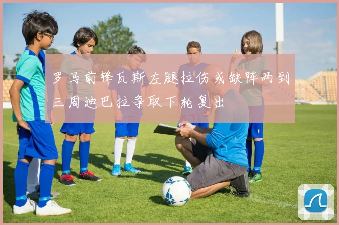 罗马前锋瓦斯左腿拉伤或缺阵两到三周迪巴拉争取下轮复出
