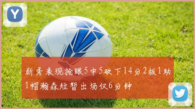 新秀表现抢眼5中5砍下14分2板1助1帽瀚森短暂出场仅6分钟