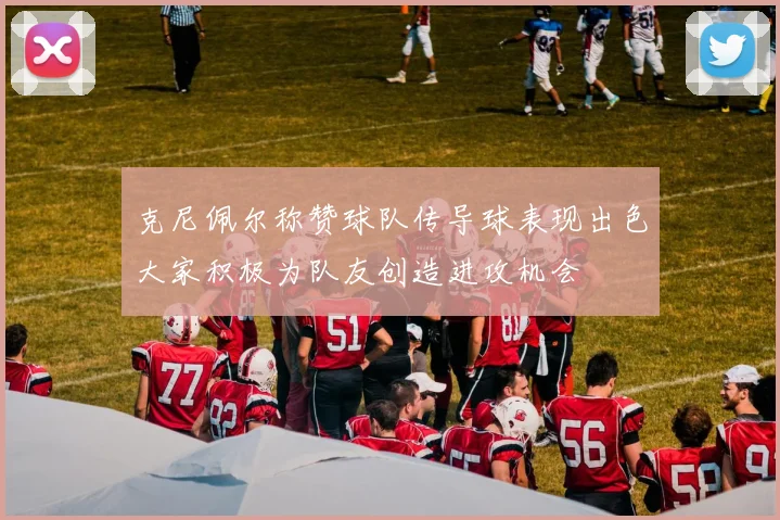 克尼佩尔称赞球队传导球表现出色大家积极为队友创造进攻机会