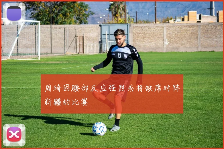 周琦因腰部反应强烈或将缺席对阵新疆的比赛