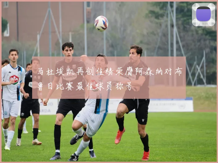 马杜埃凯再创佳绩荣膺阿森纳对布鲁日比赛最佳球员称号
