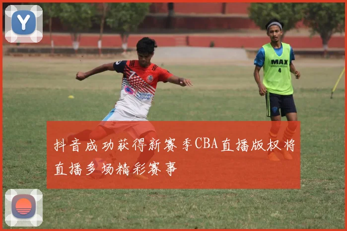 抖音成功获得新赛季CBA直播版权将直播多场精彩赛事