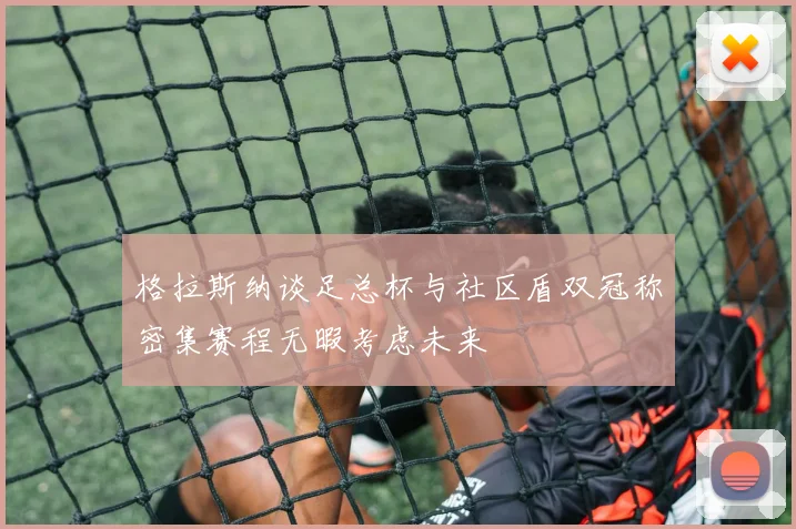 格拉斯纳谈足总杯与社区盾双冠称密集赛程无暇考虑未来