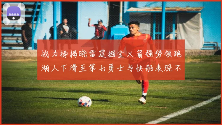 战力榜揭晓雷霆掘金火箭强势领跑湖人下滑至第七勇士与快船表现不佳