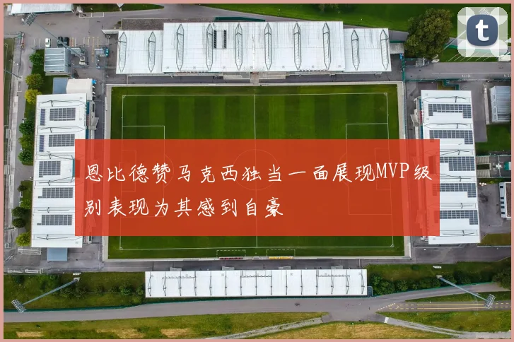 恩比德赞马克西独当一面展现MVP级别表现为其感到自豪