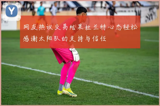 网友热议交易结果杜兰特心态轻松感谢太阳队的支持与信任