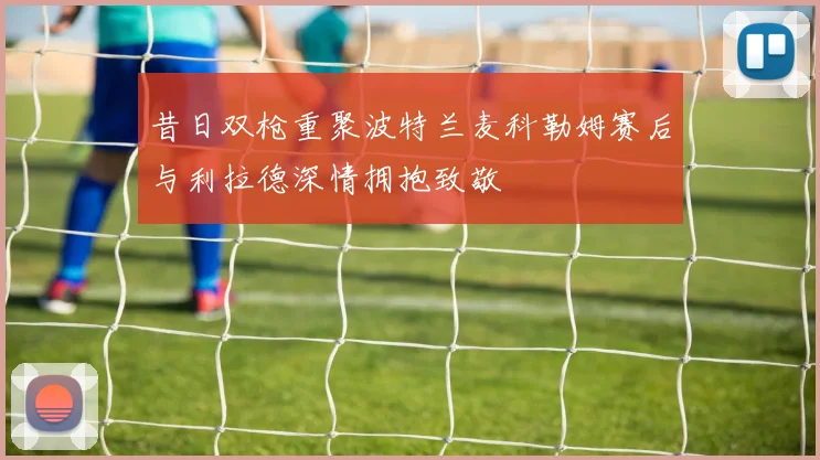 昔日双枪重聚波特兰麦科勒姆赛后与利拉德深情拥抱致敬
