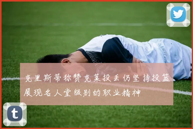 克里斯蒂称赞克莱投丢仍坚持投篮展现名人堂级别的职业精神