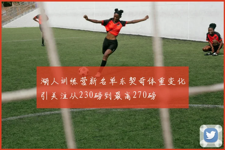 湖人训练营新名单东契奇体重变化引关注从230磅到最高270磅