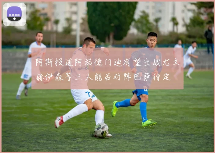阿斯报道阿诺德门迪有望出战尤文赫伊森等三人能否对阵巴萨待定