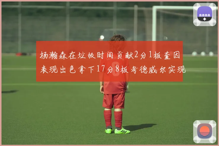 杨瀚森在垃圾时间贡献2分1板奎因表现出色拿下17分8板考德威尔实现双双14板转正