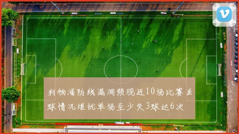 利物浦防线漏洞频现近10场比赛丢球情况堪忧单场至少失3球达6次