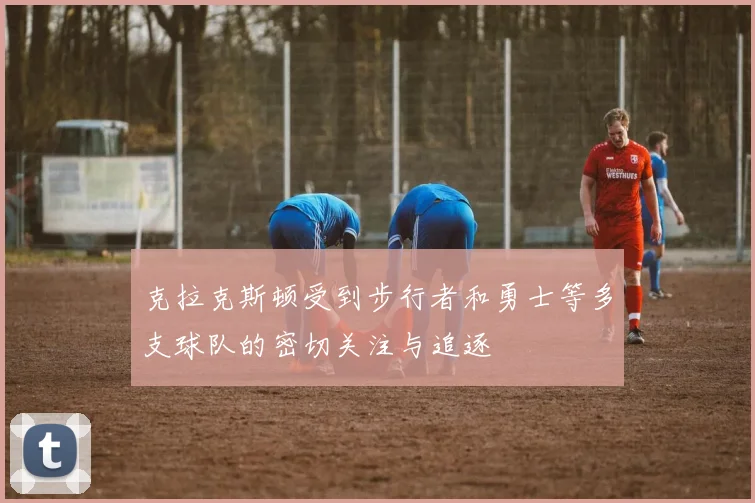 克拉克斯顿受到步行者和勇士等多支球队的密切关注与追逐