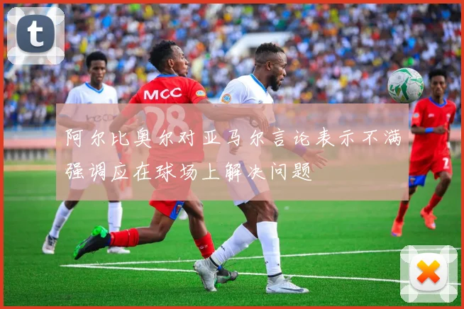 阿尔比奥尔对亚马尔言论表示不满强调应在球场上解决问题