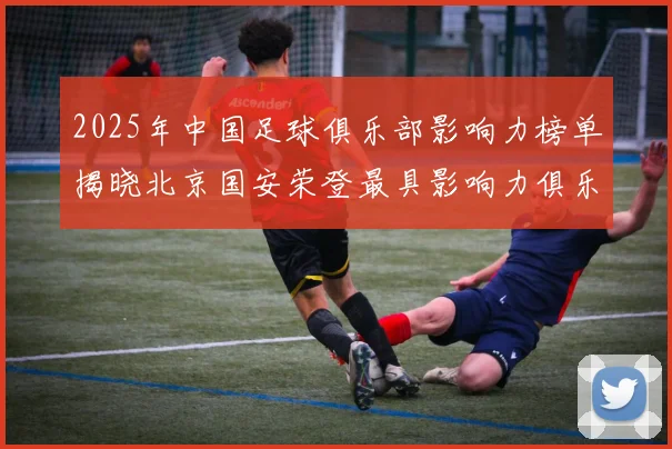 2025年中国足球俱乐部影响力榜单揭晓北京国安荣登最具影响力俱乐部榜首