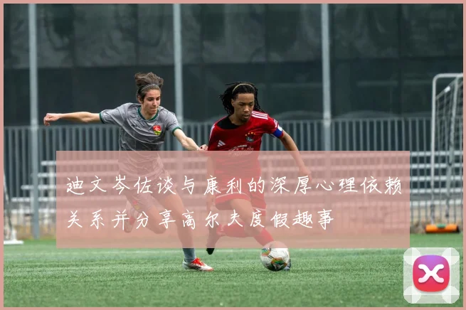 迪文岑佐谈与康利的深厚心理依赖关系并分享高尔夫度假趣事