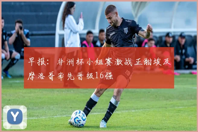 早报：非洲杯小组赛激战正酣埃及摩洛哥率先晋级16强