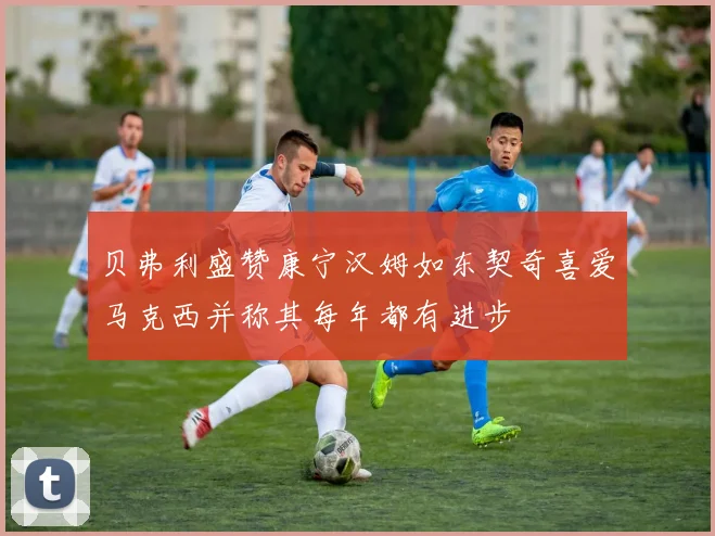 贝弗利盛赞康宁汉姆如东契奇喜爱马克西并称其每年都有进步