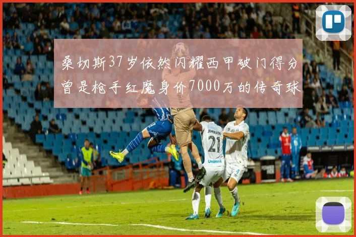 桑切斯37岁依然闪耀西甲破门得分曾是枪手红魔身价7000万的传奇球星