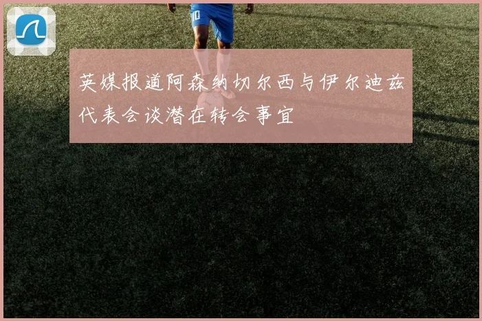 英媒报道阿森纳切尔西与伊尔迪兹代表会谈潜在转会事宜