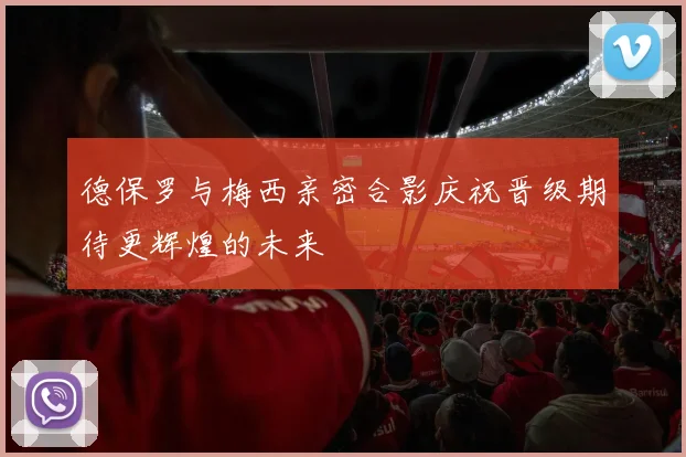 德保罗与梅西亲密合影庆祝晋级期待更辉煌的未来