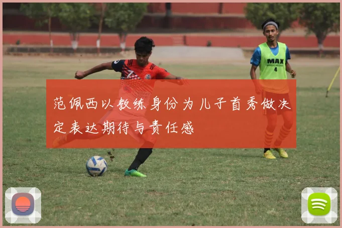范佩西以教练身份为儿子首秀做决定表达期待与责任感