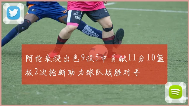 阿伦表现出色9投5中贡献11分10篮板2次抢断助力球队战胜对手