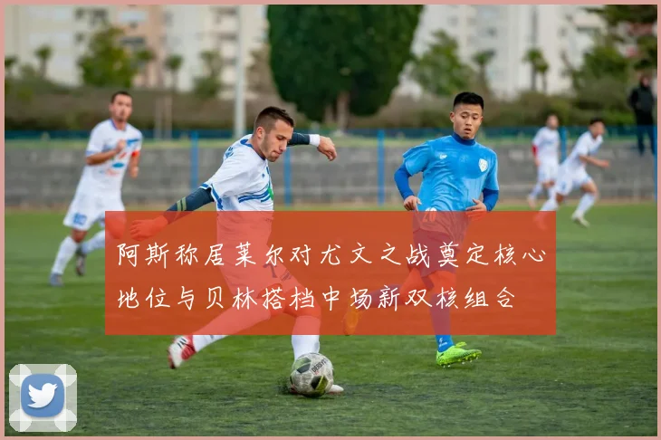 阿斯称居莱尔对尤文之战奠定核心地位与贝林搭档中场新双核组合