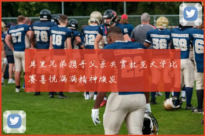 库里兄弟携手父亲共赏杜克大学比赛喜悦满满精神焕发