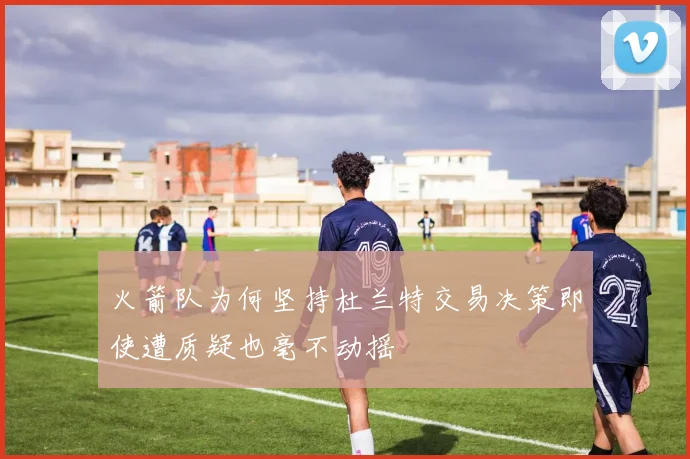 火箭队为何坚持杜兰特交易决策即使遭质疑也毫不动摇