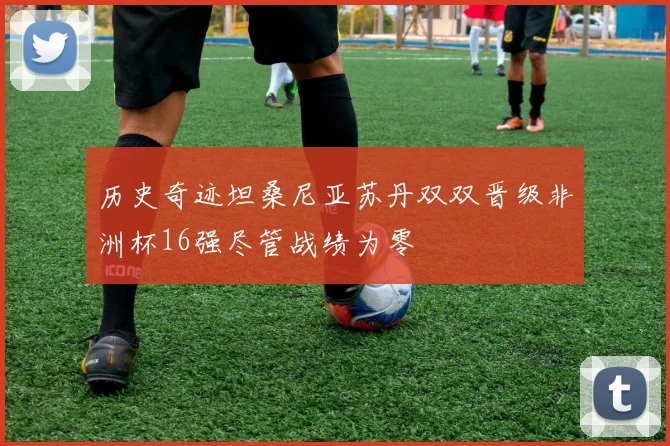 历史奇迹坦桑尼亚苏丹双双晋级非洲杯16强尽管战绩为零