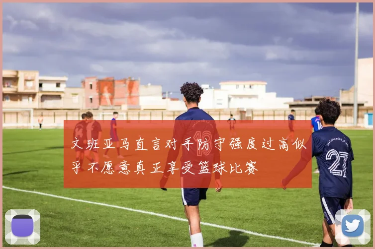 文班亚马直言对手防守强度过高似乎不愿意真正享受篮球比赛