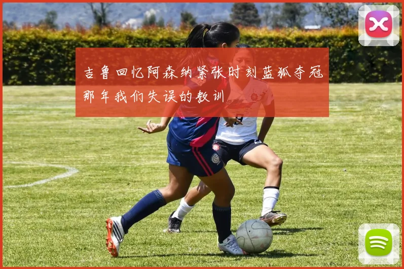 吉鲁回忆阿森纳紧张时刻蓝狐夺冠那年我们失误的教训