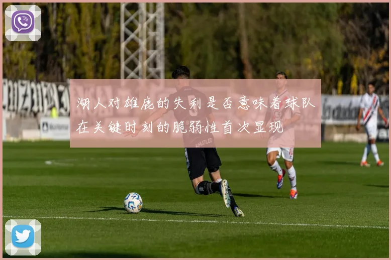 湖人对雄鹿的失利是否意味着球队在关键时刻的脆弱性首次显现