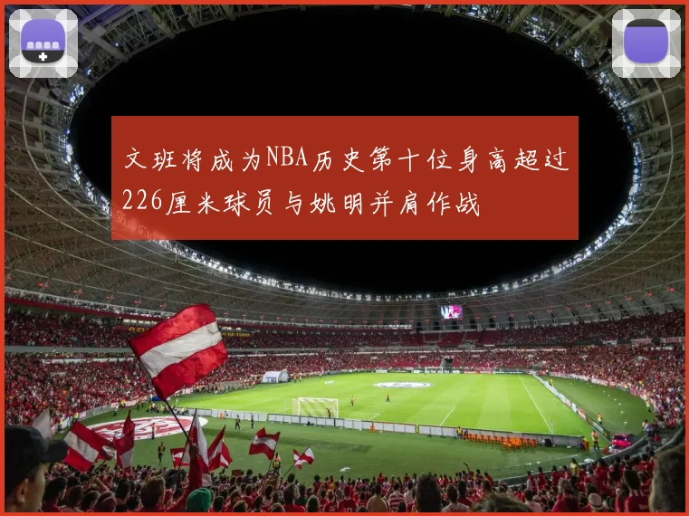 文班将成为NBA历史第十位身高超过226厘米球员与姚明并肩作战