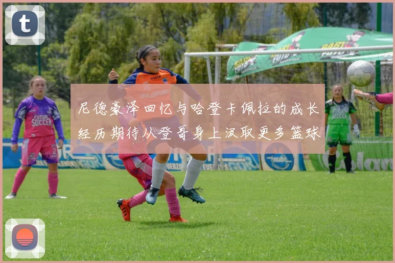 尼德豪泽回忆与哈登卡佩拉的成长经历期待从登哥身上汲取更多篮球智慧