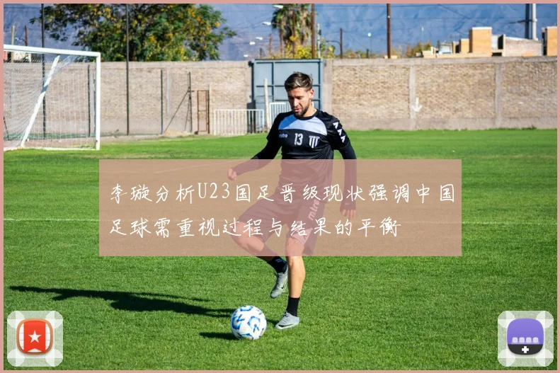 李璇分析U23国足晋级现状强调中国足球需重视过程与结果的平衡